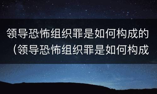 领导恐怖组织罪是如何构成的（领导恐怖组织罪是如何构成的呢）