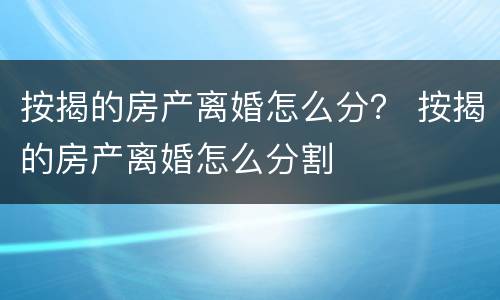 按揭的房产离婚怎么分？ 按揭的房产离婚怎么分割