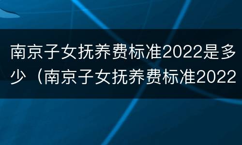 南京子女抚养费标准2022是多少（南京子女抚养费标准2022是多少呢）
