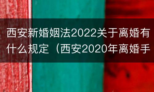 西安新婚姻法2022关于离婚有什么规定（西安2020年离婚手续怎样办理）