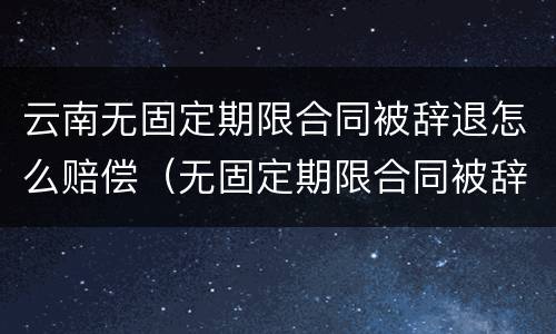 云南无固定期限合同被辞退怎么赔偿（无固定期限合同被辞退,有可能2n吗）
