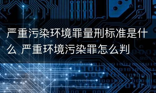 严重污染环境罪量刑标准是什么 严重环境污染罪怎么判