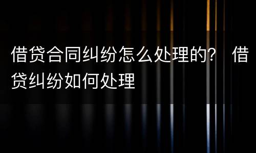 借贷合同纠纷怎么处理的？ 借贷纠纷如何处理