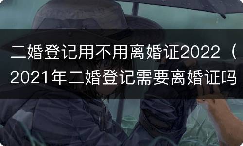 二婚登记用不用离婚证2022（2021年二婚登记需要离婚证吗）