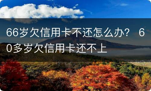 66岁欠信用卡不还怎么办？ 60多岁欠信用卡还不上