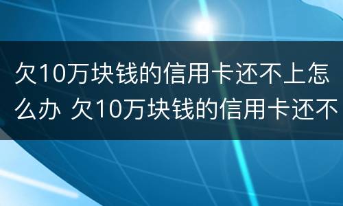 欠10万块钱的信用卡还不上怎么办 欠10万块钱的信用卡还不上怎么办呢