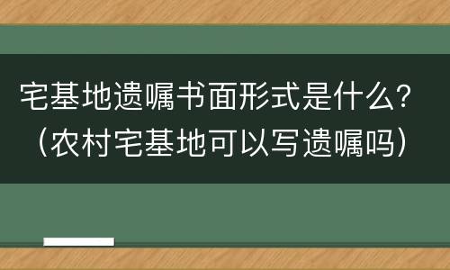 宅基地遗嘱书面形式是什么？（农村宅基地可以写遗嘱吗）