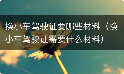 换小车驾驶证要哪些材料（换小车驾驶证需要什么材料）
