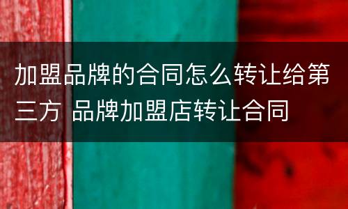 加盟品牌的合同怎么转让给第三方 品牌加盟店转让合同