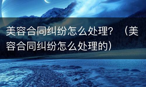 美容合同纠纷怎么处理？（美容合同纠纷怎么处理的）