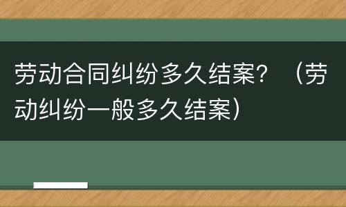 劳动合同纠纷多久结案？（劳动纠纷一般多久结案）