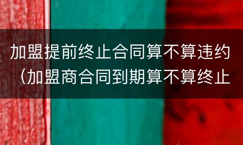加盟提前终止合同算不算违约（加盟商合同到期算不算终止合同）