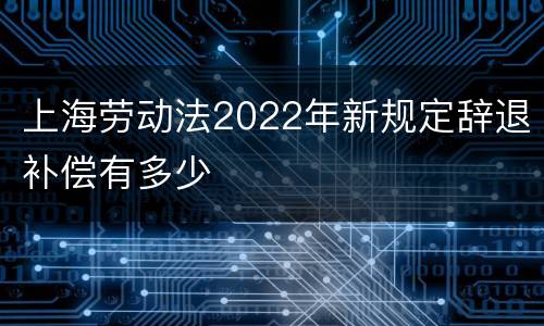 上海劳动法2022年新规定辞退补偿有多少