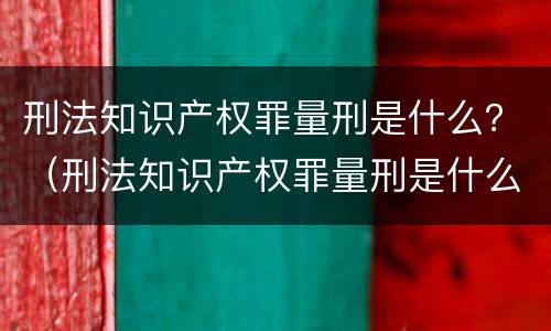 刑法知识产权罪量刑是什么？（刑法知识产权罪量刑是什么意思）