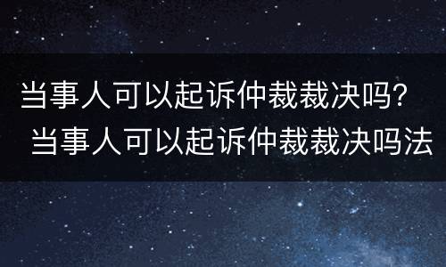 当事人可以起诉仲裁裁决吗？ 当事人可以起诉仲裁裁决吗法院