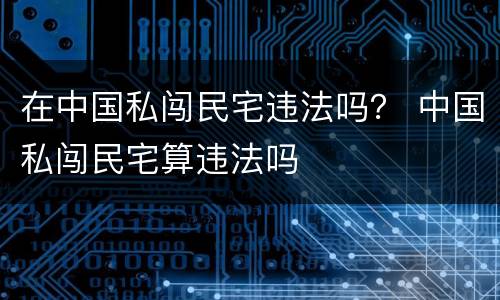 在中国私闯民宅违法吗？ 中国私闯民宅算违法吗