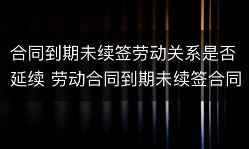 合同到期未续签劳动关系是否延续 劳动合同到期未续签合同仍在工作有补偿吗