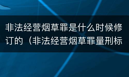 非法经营烟草罪是什么时候修订的（非法经营烟草罪量刑标准2019）