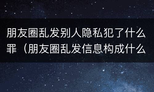 朋友圈乱发别人隐私犯了什么罪（朋友圈乱发信息构成什么罪）