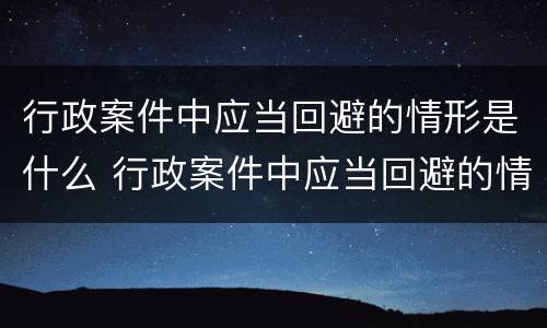 行政案件中应当回避的情形是什么 行政案件中应当回避的情形是什么意思