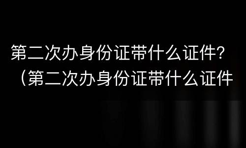 第二次办身份证带什么证件？（第二次办身份证带什么证件）