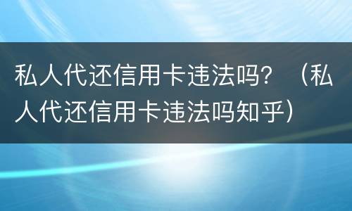 私人代还信用卡违法吗？（私人代还信用卡违法吗知乎）