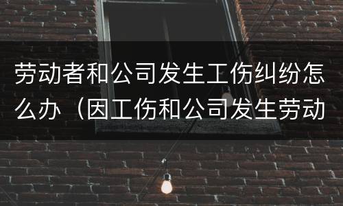 劳动者和公司发生工伤纠纷怎么办（因工伤和公司发生劳动纠纷该怎么办）