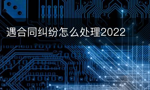 遇合同纠纷怎么处理2022