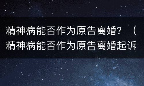 精神病能否作为原告离婚？（精神病能否作为原告离婚起诉）