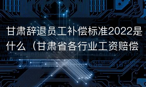 甘肃辞退员工补偿标准2022是什么（甘肃省各行业工资赔偿标准2020年）