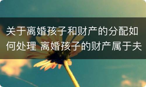 关于离婚孩子和财产的分配如何处理 离婚孩子的财产属于夫妻共同财产吗