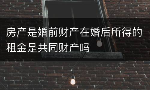 房产是婚前财产在婚后所得的租金是共同财产吗