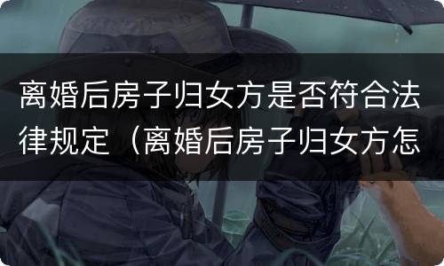 离婚后房子归女方是否符合法律规定（离婚后房子归女方怎么办理）