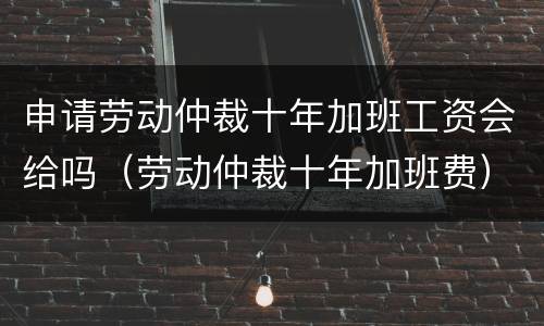 申请劳动仲裁十年加班工资会给吗（劳动仲裁十年加班费）