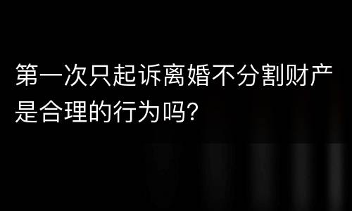 第一次只起诉离婚不分割财产是合理的行为吗？