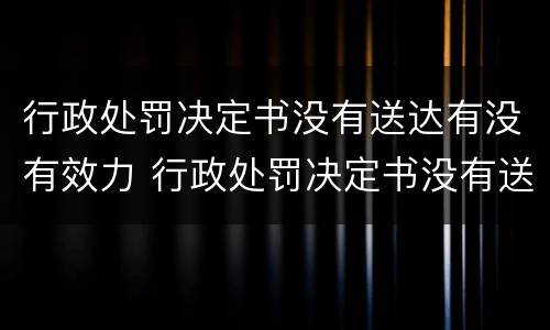 行政处罚决定书没有送达有没有效力 行政处罚决定书没有送达有没有效力呢