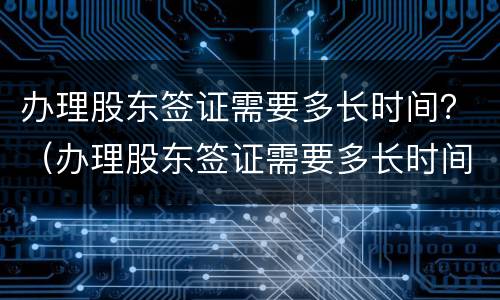 办理股东签证需要多长时间？（办理股东签证需要多长时间拿到）