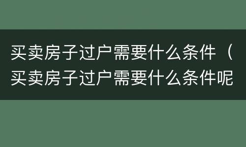 买卖房子过户需要什么条件（买卖房子过户需要什么条件呢）