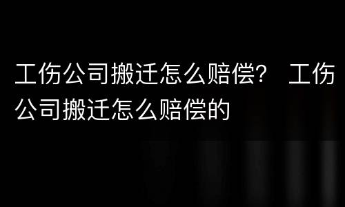 工伤公司搬迁怎么赔偿？ 工伤公司搬迁怎么赔偿的