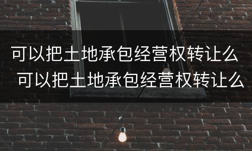 可以把土地承包经营权转让么 可以把土地承包经营权转让么吗