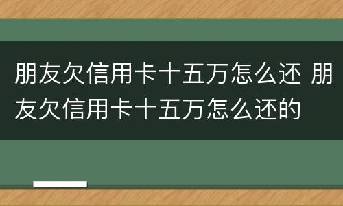 朋友欠信用卡十五万怎么还 朋友欠信用卡十五万怎么还的