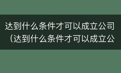 达到什么条件才可以成立公司（达到什么条件才可以成立公司呢）