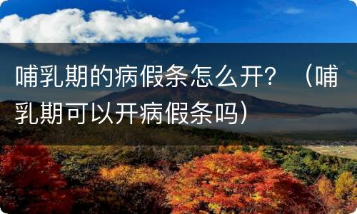 哺乳期的病假条怎么开？（哺乳期可以开病假条吗）