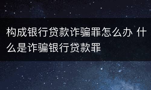 构成银行贷款诈骗罪怎么办 什么是诈骗银行贷款罪