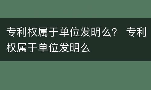 专利权属于单位发明么？ 专利权属于单位发明么