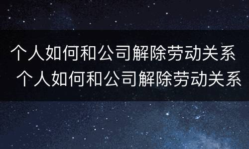 个人如何和公司解除劳动关系 个人如何和公司解除劳动关系协议