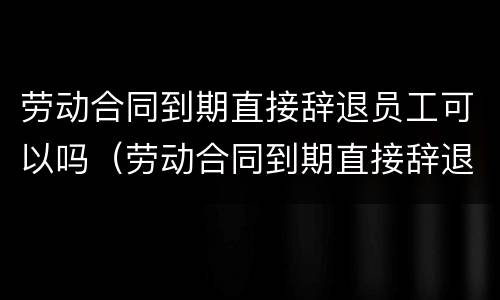 劳动合同到期直接辞退员工可以吗（劳动合同到期直接辞退员工可以吗）