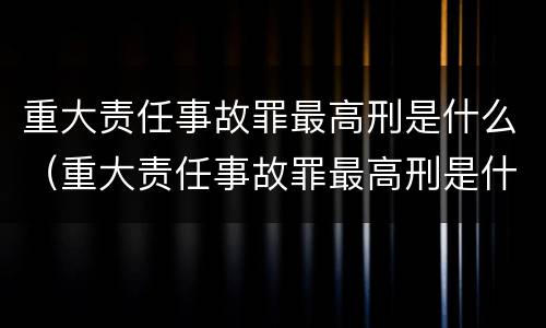 重大责任事故罪最高刑是什么（重大责任事故罪最高刑是什么意思）