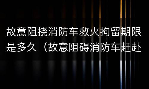 故意阻挠消防车救火拘留期限是多久（故意阻碍消防车赶赴火灾）