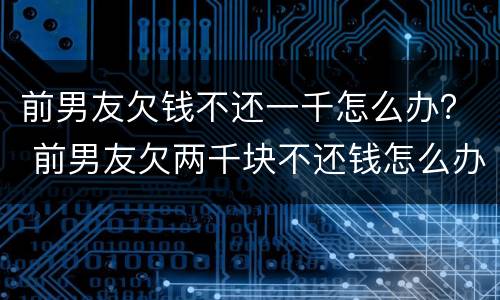 前男友欠钱不还一千怎么办？ 前男友欠两千块不还钱怎么办